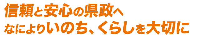 信頼と安心の県政へ　なによりいのち、くらしを大切に